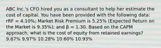 ABC Inc.'s CFO hired you as a consultant to help her estimate the cost of capital. You have been provided with the following data: rRF = 4.10%; Market Risk Premium is 5.25% (Expected Return on the Market is 9.35%); and β = 1.30. Based on the CAPM approach, what is the cost of equity from retained earnings? 9.67% 9.97% 10.28% 10.60% 10.93%