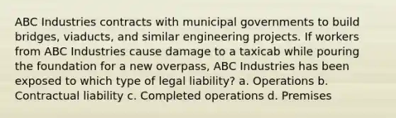 ABC Industries contracts with municipal governments to build bridges, viaducts, and similar engineering projects. If workers from ABC Industries cause damage to a taxicab while pouring the foundation for a new overpass, ABC Industries has been exposed to which type of legal liability? a. Operations b. Contractual liability c. Completed operations d. Premises