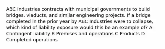 ABC Industries contracts with municipal governments to build bridges, viaducts, and similar engineering projects. If a bridge completed in the prior year by ABC Industries were to collapse, which kind of liability exposure would this be an example of? A Contingent liability B Premises and operations C Products D Completed operations