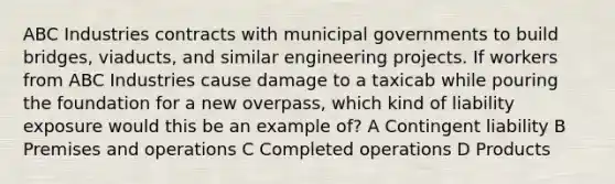 ABC Industries contracts with municipal governments to build bridges, viaducts, and similar engineering projects. If workers from ABC Industries cause damage to a taxicab while pouring the foundation for a new overpass, which kind of liability exposure would this be an example of? A Contingent liability B Premises and operations C Completed operations D Products