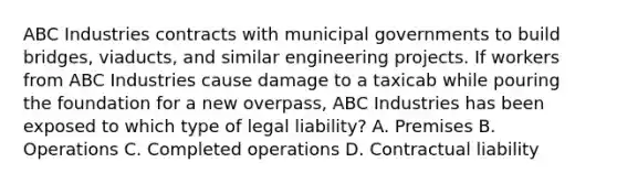 ABC Industries contracts with municipal governments to build bridges, viaducts, and similar engineering projects. If workers from ABC Industries cause damage to a taxicab while pouring the foundation for a new overpass, ABC Industries has been exposed to which type of legal liability? A. Premises B. Operations C. Completed operations D. Contractual liability