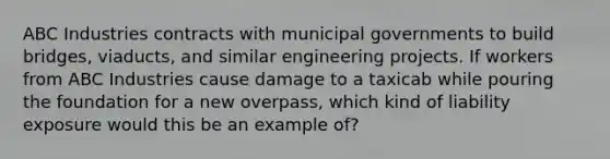 ABC Industries contracts with municipal governments to build bridges, viaducts, and similar engineering projects. If workers from ABC Industries cause damage to a taxicab while pouring the foundation for a new overpass, which kind of liability exposure would this be an example of?