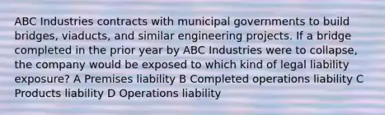 ABC Industries contracts with municipal governments to build bridges, viaducts, and similar engineering projects. If a bridge completed in the prior year by ABC Industries were to collapse, the company would be exposed to which kind of legal liability exposure? A Premises liability B Completed operations liability C Products liability D Operations liability