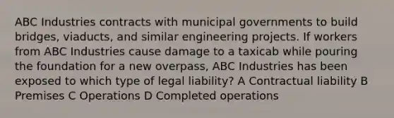 ABC Industries contracts with municipal governments to build bridges, viaducts, and similar engineering projects. If workers from ABC Industries cause damage to a taxicab while pouring the foundation for a new overpass, ABC Industries has been exposed to which type of legal liability? A Contractual liability B Premises C Operations D Completed operations