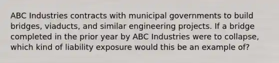 ABC Industries contracts with municipal governments to build bridges, viaducts, and similar engineering projects. If a bridge completed in the prior year by ABC Industries were to collapse, which kind of liability exposure would this be an example of?