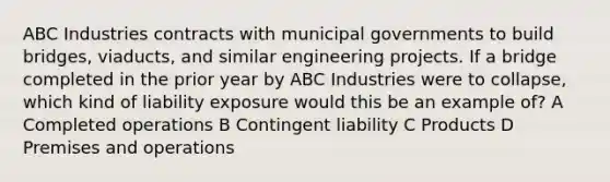 ABC Industries contracts with municipal governments to build bridges, viaducts, and similar engineering projects. If a bridge completed in the prior year by ABC Industries were to collapse, which kind of liability exposure would this be an example of? A Completed operations B Contingent liability C Products D Premises and operations