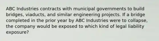 ABC Industries contracts with municipal governments to build bridges, viaducts, and similar engineering projects. If a bridge completed in the prior year by ABC Industries were to collapse, the company would be exposed to which kind of legal liability exposure?