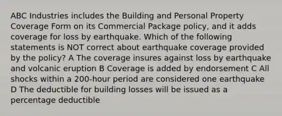 ABC Industries includes the Building and Personal Property Coverage Form on its Commercial Package policy, and it adds coverage for loss by earthquake. Which of the following statements is NOT correct about earthquake coverage provided by the policy? A The coverage insures against loss by earthquake and volcanic eruption B Coverage is added by endorsement C All shocks within a 200-hour period are considered one earthquake D The deductible for building losses will be issued as a percentage deductible