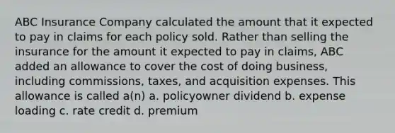 ABC Insurance Company calculated the amount that it expected to pay in claims for each policy sold. Rather than selling the insurance for the amount it expected to pay in claims, ABC added an allowance to cover the cost of doing business, including commissions, taxes, and acquisition expenses. This allowance is called a(n) a. policyowner dividend b. expense loading c. rate credit d. premium