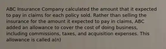 ABC Insurance Company calculated the amount that it expected to pay in claims for each policy sold. Rather than selling the insurance for the amount it expected to pay in claims, ABC added an allowance to cover the cost of doing business, including commissions, taxes, and acquisition expenses. This allowance is called a(n)