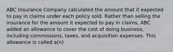 ABC Insurance Company calculated the amount that it expected to pay in claims under each policy sold. Rather than selling the insurance for the amount it expected to pay in claims, ABC added an allowance to cover the cost of doing business, including commissions, taxes, and acquisition expenses. This allowance is called a(n)