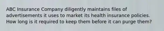 ABC Insurance Company diligently maintains files of advertisements it uses to market its health insurance policies. How long is it required to keep them before it can purge them?