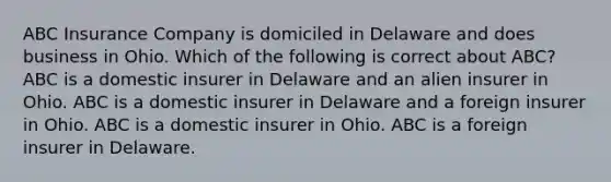 ABC Insurance Company is domiciled in Delaware and does business in Ohio. Which of the following is correct about ABC? ABC is a domestic insurer in Delaware and an alien insurer in Ohio. ABC is a domestic insurer in Delaware and a foreign insurer in Ohio. ABC is a domestic insurer in Ohio. ABC is a foreign insurer in Delaware.