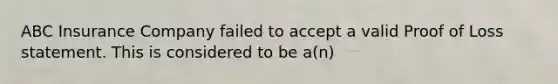 ABC Insurance Company failed to accept a valid Proof of Loss statement. This is considered to be a(n)