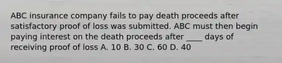 ABC insurance company fails to pay death proceeds after satisfactory proof of loss was submitted. ABC must then begin paying interest on the death proceeds after ____ days of receiving proof of loss A. 10 B. 30 C. 60 D. 40