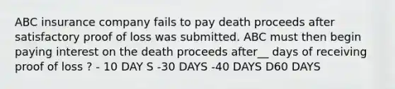 ABC insurance company fails to pay death proceeds after satisfactory proof of loss was submitted. ABC must then begin paying interest on the death proceeds after__ days of receiving proof of loss ? - 10 DAY S -30 DAYS -40 DAYS D60 DAYS