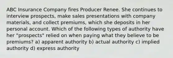 ABC Insurance Company fires Producer Renee. She continues to interview prospects, make sales presentations with company materials, and collect premiums, which she deposits in her personal account. Which of the following types of authority have her "prospects" relied on when paying what they believe to be premiums? a) apparent authority b) actual authority c) implied authority d) express authority