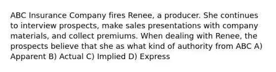 ABC Insurance Company fires Renee, a producer. She continues to interview prospects, make sales presentations with company materials, and collect premiums. When dealing with Renee, the prospects believe that she as what kind of authority from ABC A) Apparent B) Actual C) Implied D) Express