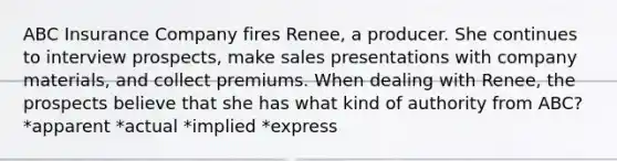 ABC Insurance Company fires Renee, a producer. She continues to interview prospects, make sales presentations with company materials, and collect premiums. When dealing with Renee, the prospects believe that she has what kind of authority from ABC? *apparent *actual *implied *express