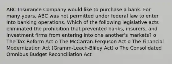 ABC Insurance Company would like to purchase a bank. For many years, ABC was not permitted under federal law to enter into banking operations. Which of the following legislative acts eliminated the prohibition that prevented banks, insurers, and investment firms from entering into one another's markets? o The Tax Reform Act o The McCarran-Ferguson Act o The Financial Modernization Act (Gramm-Leach-Bliley Act) o The Consolidated Omnibus Budget Reconciliation Act