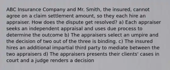 ABC Insurance Company and Mr. Smith, the insured, cannot agree on a claim settlement amount, so they each hire an appraiser. How does the dispute get resolved? a) Each appraiser seeks an independent appraisal and uses due process to determine the outcome b) The appraisers select an umpire and the decision of two out of the three is binding. c) The insured hires an additional impartial third party to mediate between the two appraisers d) The appraisers presents their clients' cases in court and a judge renders a decision