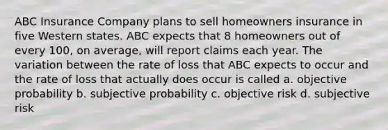 ABC Insurance Company plans to sell homeowners insurance in five Western states. ABC expects that 8 homeowners out of every 100, on average, will report claims each year. The variation between the rate of loss that ABC expects to occur and the rate of loss that actually does occur is called a. objective probability b. subjective probability c. objective risk d. subjective risk