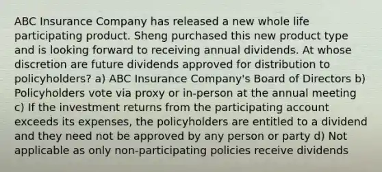 ABC Insurance Company has released a new whole life participating product. Sheng purchased this new product type and is looking forward to receiving annual dividends. At whose discretion are future dividends approved for distribution to policyholders? a) ABC Insurance Company's Board of Directors b) Policyholders vote via proxy or in-person at the annual meeting c) If the investment returns from the participating account exceeds its expenses, the policyholders are entitled to a dividend and they need not be approved by any person or party d) Not applicable as only non-participating policies receive dividends