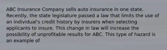 ABC Insurance Company sells auto insurance in one state. Recently, the state legislature passed a law that limits the use of an individual's credit history by insurers when selecting applicants to insure. This change in law will increase the possibility of unprofitable results for ABC. This type of hazard is an example of