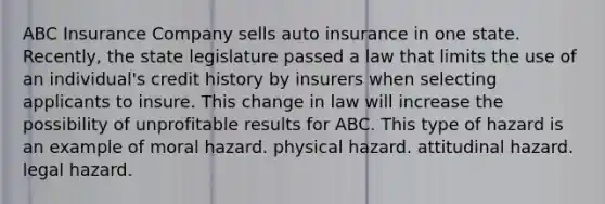 ABC Insurance Company sells auto insurance in one state. Recently, the state legislature passed a law that limits the use of an individual's credit history by insurers when selecting applicants to insure. This change in law will increase the possibility of unprofitable results for ABC. This type of hazard is an example of moral hazard. physical hazard. attitudinal hazard. legal hazard.