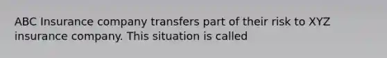 ABC Insurance company transfers part of their risk to XYZ insurance company. This situation is called