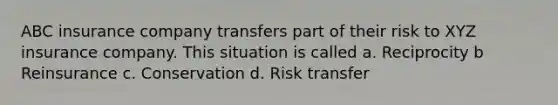 ABC insurance company transfers part of their risk to XYZ insurance company. This situation is called a. Reciprocity b Reinsurance c. Conservation d. Risk transfer