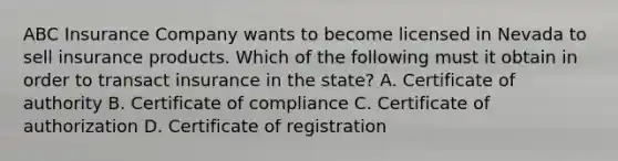 ABC Insurance Company wants to become licensed in Nevada to sell insurance products. Which of the following must it obtain in order to transact insurance in the state? A. Certificate of authority B. Certificate of compliance C. Certificate of authorization D. Certificate of registration