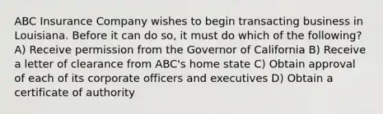 ABC Insurance Company wishes to begin transacting business in Louisiana. Before it can do so, it must do which of the following? A) Receive permission from the Governor of California B) Receive a letter of clearance from ABC's home state C) Obtain approval of each of its corporate officers and executives D) Obtain a certificate of authority