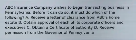 ABC Insurance Company wishes to begin transacting business in Pennsylvania. Before it can do so, it must do which of the following? A. Receive a letter of clearance from ABC's home estate B. Obtain approval of each of its corporate officers and executives C. Obtain a Certificate of authority D. Receive permission from the Governor of Pennsylvania