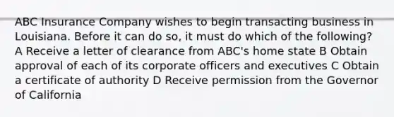 ABC Insurance Company wishes to begin transacting business in Louisiana. Before it can do so, it must do which of the following? A Receive a letter of clearance from ABC's home state B Obtain approval of each of its corporate officers and executives C Obtain a certificate of authority D Receive permission from the Governor of California