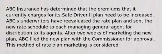 ABC Insurance has determined that the premiums that it currently charges for its Safe Driver II plan need to be increased. ABC's underwriters have reevaluated the rate plan and sent the new rate schedule to each managing general agent for distribution to its agents. After two weeks of marketing the new plan, ABC filed the new plan with the Commissioner for approval. This method of rate plan marketing is considered