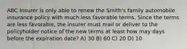 ABC Insurer is only able to renew the Smith's family automobile insurance policy with much less favorable terms. Since the terms are less favorable, the insurer must mail or deliver to the policyholder notice of the new terms at least how may days before the expiration date? A) 30 B) 60 C) 20 D) 10