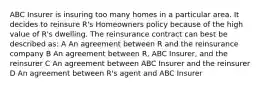 ABC Insurer is insuring too many homes in a particular area. It decides to reinsure R's Homeowners policy because of the high value of R's dwelling. The reinsurance contract can best be described as: A An agreement between R and the reinsurance company B An agreement between R, ABC Insurer, and the reinsurer C An agreement between ABC Insurer and the reinsurer D An agreement between R's agent and ABC Insurer