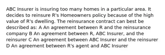 ABC Insurer is insuring too many homes in a particular area. It decides to reinsure R's Homeowners policy because of the high value of R's dwelling. The reinsurance contract can best be described as: A An agreement between R and the reinsurance company B An agreement between R, ABC Insurer, and the reinsurer C An agreement between ABC Insurer and the reinsurer D An agreement between R's agent and ABC Insurer