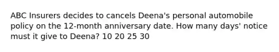 ABC Insurers decides to cancels Deena's personal automobile policy on the 12-month anniversary date. How many days' notice must it give to Deena? 10 20 25 30