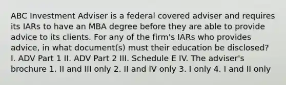 ABC Investment Adviser is a federal covered adviser and requires its IARs to have an MBA degree before they are able to provide advice to its clients. For any of the firm's IARs who provides advice, in what document(s) must their education be disclosed? I. ADV Part 1 II. ADV Part 2 III. Schedule E IV. The adviser's brochure 1. II and III only 2. II and IV only 3. I only 4. I and II only