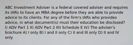 ABC Investment Adviser is a federal covered adviser and requires its IARs to have an MBA degree before they are able to provide advice to its clients. For any of the firm's IARs who provides advice, in what document(s) must their education be disclosed? I) ADV Part 1 II) ADV Part 2 III) Schedule E IV) The adviser's brochure A) I only B) I and II only C) II and III only D) II and IV only