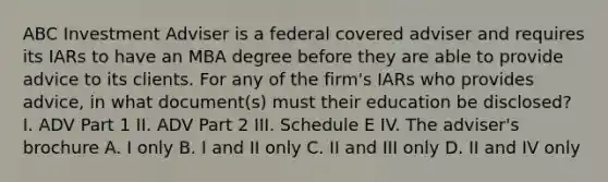 ABC Investment Adviser is a federal covered adviser and requires its IARs to have an MBA degree before they are able to provide advice to its clients. For any of the firm's IARs who provides advice, in what document(s) must their education be disclosed? I. ADV Part 1 II. ADV Part 2 III. Schedule E IV. The adviser's brochure A. I only B. I and II only C. II and III only D. II and IV only