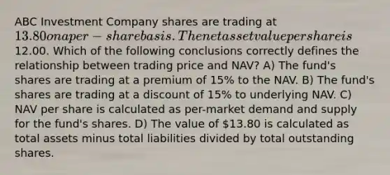 ABC Investment Company shares are trading at 13.80 on a per-share basis. The net asset value per share is12.00. Which of the following conclusions correctly defines the relationship between trading price and NAV? A) The fund's shares are trading at a premium of 15% to the NAV. B) The fund's shares are trading at a discount of 15% to underlying NAV. C) NAV per share is calculated as per-market demand and supply for the fund's shares. D) The value of 13.80 is calculated as total assets minus total liabilities divided by total outstanding shares.