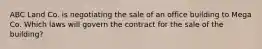 ABC Land Co. is negotiating the sale of an office building to Mega Co. Which laws will govern the contract for the sale of the building?