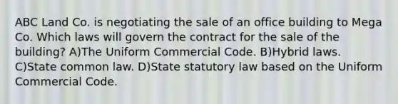 ABC Land Co. is negotiating the sale of an office building to Mega Co. Which laws will govern the contract for the sale of the building? A)The Uniform Commercial Code. B)Hybrid laws. C)State common law. D)State statutory law based on the Uniform Commercial Code.