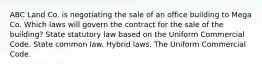 ABC Land Co. is negotiating the sale of an office building to Mega Co. Which laws will govern the contract for the sale of the building? State statutory law based on the Uniform Commercial Code. State common law. Hybrid laws. The Uniform Commercial Code.