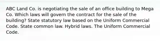 ABC Land Co. is negotiating the sale of an office building to Mega Co. Which laws will govern the contract for the sale of the building? State statutory law based on the Uniform Commercial Code. State common law. Hybrid laws. The Uniform Commercial Code.