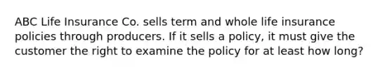 ABC Life Insurance Co. sells term and whole life insurance policies through producers. If it sells a policy, it must give the customer the right to examine the policy for at least how long?