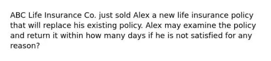 ABC Life Insurance Co. just sold Alex a new life insurance policy that will replace his existing policy. Alex may examine the policy and return it within how many days if he is not satisfied for any reason?